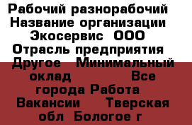 Рабочий-разнорабочий › Название организации ­ Экосервис, ООО › Отрасль предприятия ­ Другое › Минимальный оклад ­ 12 000 - Все города Работа » Вакансии   . Тверская обл.,Бологое г.